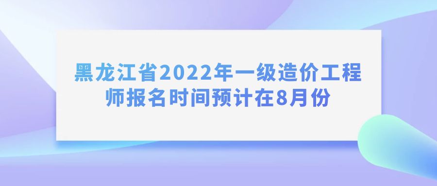 黑龙江省2022年一级造价工程师报名时间预计在8月份